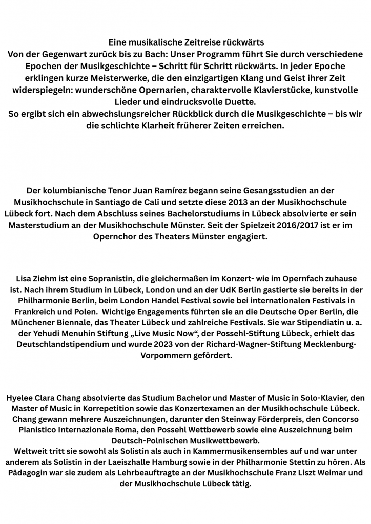 Der kolumbianische Tenor Juan Ramírez begann seine Gesangsstudien an der Musikhochschule in Santiago de Cali und setzte diese 2013 an der Musikhochschule Lübeck fort. Nach dem Abschluss seines Bachelorstudiums in Lübeck absolvierte er sein Masterstudium an der Musikhochschule Münster. Seit der Spielzeit 2016/2017 ist er im Opernchor des Theaters Münster engagiert.

Lisa Ziehm ist eine Sopranistin, die gleichermaßen im Konzert- wie im Opernfach zuhause ist. Nach ihrem Studium in Lübeck, London und an der UdK Berlin gastierte sie bereits in der Philharmonie Berlin, beim London Handel Festival sowie bei internationalen Festivals in Frankreich und Polen. Wichtige Engagements führten sie an die Deutsche Oper Berlin, die Münchener Biennale, das Theater Lübeck und zahlreiche Festivals. Sie war Stipendiatin u.a. der Yehudi Menuhin Stiftung „Live Music Now“, der Possehl-Stiftung Lübeck, erhielt das Deutschlandstipendium und wurde 2023 von der Richard-Wagner-Stiftung Mecklenburg-Vorpommern gefördert.

Hyelee Clara Chang absolvierte das Studium Bachelor und Master of Music in Solo-Klavier, den Master of Music in Korrepetition sowie das Konzertexamen an der Musikhochschule Lübeck. Chang gewann mehrere Auszeichnungen, darunter den Steinway Förderpreis, den Concorso Pianistico Internazionale Roma, den Possehl Wettbewerb sowie eine Auszeichnung beim Deutsch-Polnischen Musikwettbewerb. Weltweit tritt sie sowohl als Solistin als auch in Kammermusikensembles auf und war unter anderem als Solistin in der Laeiszhalle Hamburg sowie in der Philharmonie Stettin zu hören. Als Pädagogin war sie zudem als Lehrbeauftragte an der Musikhochschule Franz Liszt Weimar und der Musikhochschule Lübeck tätig.