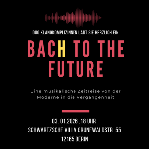 BACH TO THE FUTURE E i n e m u s i k a l i s c h e Z e i t r e i s e v o n d e r M o d e r n e i n d i e V e r g a n g e n h e i t 03. 01.2026 ,18 Uhr Schwartzsche Villa Grunewaldstr. 55 12165 Berin Duo Klangkomplizinnen lädt Sie herzlich ein Eintritt frei spende erbeten