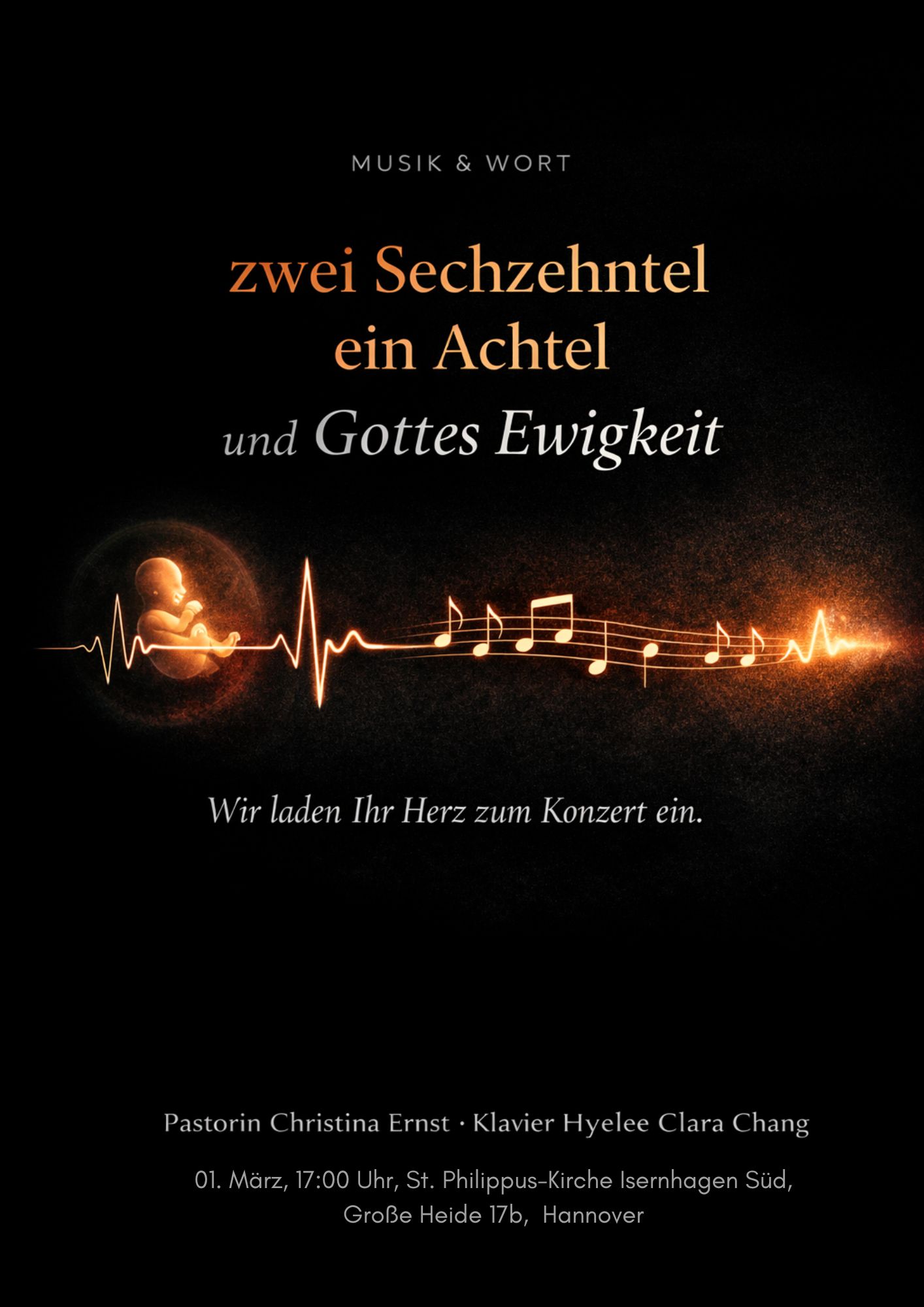 Konzerttitel: zwei Sechzehntel ein Achtel und Gottes Ewigkeit Motto: „Wir laden Ihr Herz zum Konzert ein.“ Mitwirkende Pastorin Christina Ernst (Wort/Sprecherin) Klavier: Hyelee Clara Chang (Musik) Veranstaltungsdetails Datum: 01. März Uhrzeit: 17:00 Uhr Ort: St. Philippus-Kirche Isernhagen Süd Adresse: Große Heide 17b, Hannover Visuelle Gestaltung: Das Bild zeigt eine leuchtende, goldene Linie auf schwarzem Grund, die von einem Herzschlag (EKG) über ein Ungeborenes im Mutterleib in Notenlinien und Musiknoten übergeht. Ganz oben steht zudem der klein geschriebene Hinweis: MUSIK & WORT.
